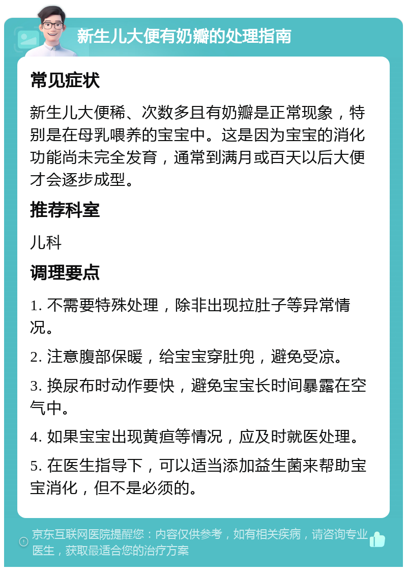 新生儿大便有奶瓣的处理指南 常见症状 新生儿大便稀、次数多且有奶瓣是正常现象，特别是在母乳喂养的宝宝中。这是因为宝宝的消化功能尚未完全发育，通常到满月或百天以后大便才会逐步成型。 推荐科室 儿科 调理要点 1. 不需要特殊处理，除非出现拉肚子等异常情况。 2. 注意腹部保暖，给宝宝穿肚兜，避免受凉。 3. 换尿布时动作要快，避免宝宝长时间暴露在空气中。 4. 如果宝宝出现黄疸等情况，应及时就医处理。 5. 在医生指导下，可以适当添加益生菌来帮助宝宝消化，但不是必须的。