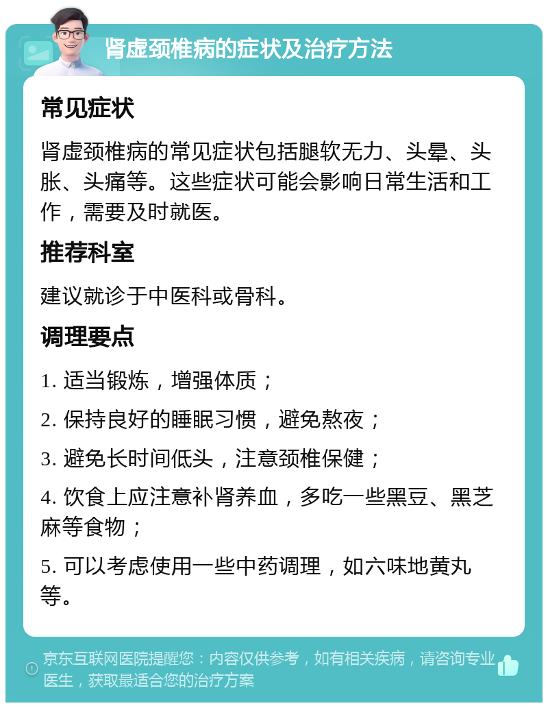 肾虚颈椎病的症状及治疗方法 常见症状 肾虚颈椎病的常见症状包括腿软无力、头晕、头胀、头痛等。这些症状可能会影响日常生活和工作，需要及时就医。 推荐科室 建议就诊于中医科或骨科。 调理要点 1. 适当锻炼，增强体质； 2. 保持良好的睡眠习惯，避免熬夜； 3. 避免长时间低头，注意颈椎保健； 4. 饮食上应注意补肾养血，多吃一些黑豆、黑芝麻等食物； 5. 可以考虑使用一些中药调理，如六味地黄丸等。