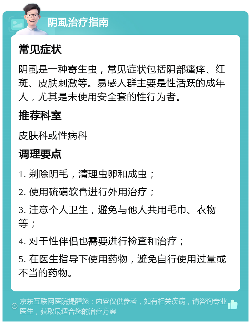 阴虱治疗指南 常见症状 阴虱是一种寄生虫，常见症状包括阴部瘙痒、红斑、皮肤刺激等。易感人群主要是性活跃的成年人，尤其是未使用安全套的性行为者。 推荐科室 皮肤科或性病科 调理要点 1. 剃除阴毛，清理虫卵和成虫； 2. 使用硫磺软膏进行外用治疗； 3. 注意个人卫生，避免与他人共用毛巾、衣物等； 4. 对于性伴侣也需要进行检查和治疗； 5. 在医生指导下使用药物，避免自行使用过量或不当的药物。