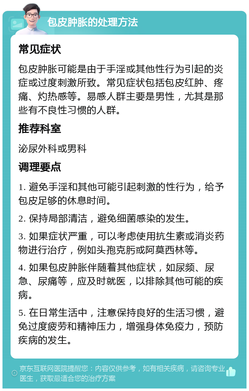 包皮肿胀的处理方法 常见症状 包皮肿胀可能是由于手淫或其他性行为引起的炎症或过度刺激所致。常见症状包括包皮红肿、疼痛、灼热感等。易感人群主要是男性，尤其是那些有不良性习惯的人群。 推荐科室 泌尿外科或男科 调理要点 1. 避免手淫和其他可能引起刺激的性行为，给予包皮足够的休息时间。 2. 保持局部清洁，避免细菌感染的发生。 3. 如果症状严重，可以考虑使用抗生素或消炎药物进行治疗，例如头孢克肟或阿莫西林等。 4. 如果包皮肿胀伴随着其他症状，如尿频、尿急、尿痛等，应及时就医，以排除其他可能的疾病。 5. 在日常生活中，注意保持良好的生活习惯，避免过度疲劳和精神压力，增强身体免疫力，预防疾病的发生。