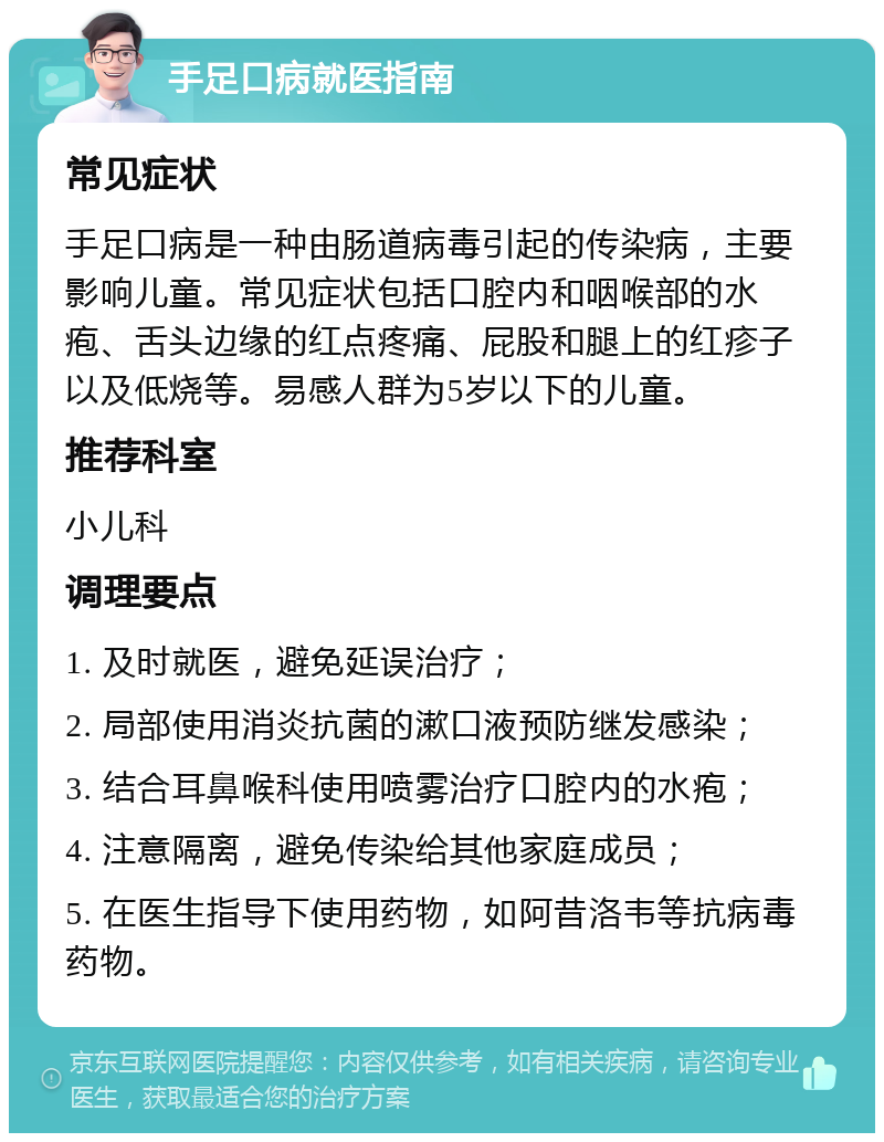 手足口病就医指南 常见症状 手足口病是一种由肠道病毒引起的传染病，主要影响儿童。常见症状包括口腔内和咽喉部的水疱、舌头边缘的红点疼痛、屁股和腿上的红疹子以及低烧等。易感人群为5岁以下的儿童。 推荐科室 小儿科 调理要点 1. 及时就医，避免延误治疗； 2. 局部使用消炎抗菌的漱口液预防继发感染； 3. 结合耳鼻喉科使用喷雾治疗口腔内的水疱； 4. 注意隔离，避免传染给其他家庭成员； 5. 在医生指导下使用药物，如阿昔洛韦等抗病毒药物。