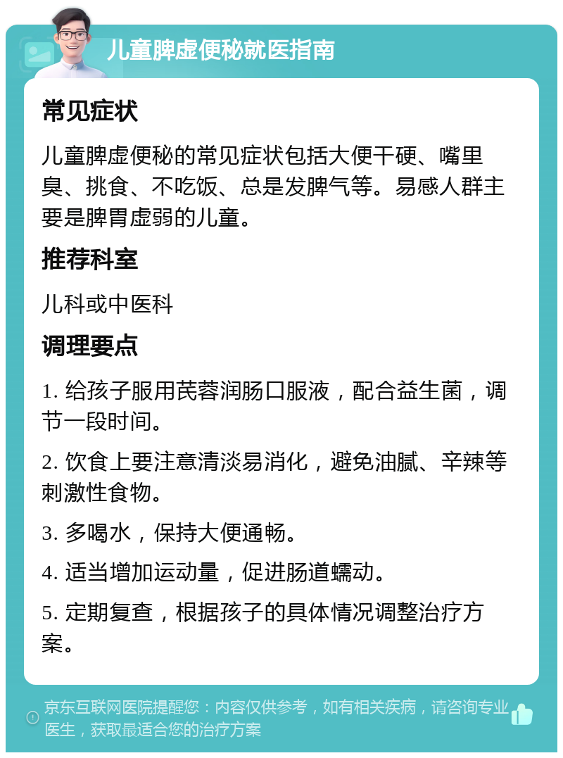 儿童脾虚便秘就医指南 常见症状 儿童脾虚便秘的常见症状包括大便干硬、嘴里臭、挑食、不吃饭、总是发脾气等。易感人群主要是脾胃虚弱的儿童。 推荐科室 儿科或中医科 调理要点 1. 给孩子服用芪蓉润肠口服液，配合益生菌，调节一段时间。 2. 饮食上要注意清淡易消化，避免油腻、辛辣等刺激性食物。 3. 多喝水，保持大便通畅。 4. 适当增加运动量，促进肠道蠕动。 5. 定期复查，根据孩子的具体情况调整治疗方案。