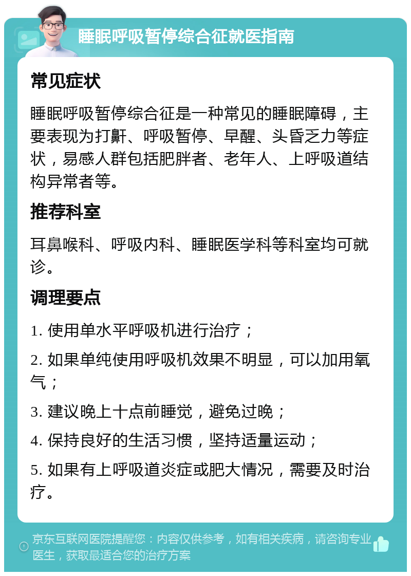 睡眠呼吸暂停综合征就医指南 常见症状 睡眠呼吸暂停综合征是一种常见的睡眠障碍，主要表现为打鼾、呼吸暂停、早醒、头昏乏力等症状，易感人群包括肥胖者、老年人、上呼吸道结构异常者等。 推荐科室 耳鼻喉科、呼吸内科、睡眠医学科等科室均可就诊。 调理要点 1. 使用单水平呼吸机进行治疗； 2. 如果单纯使用呼吸机效果不明显，可以加用氧气； 3. 建议晚上十点前睡觉，避免过晚； 4. 保持良好的生活习惯，坚持适量运动； 5. 如果有上呼吸道炎症或肥大情况，需要及时治疗。