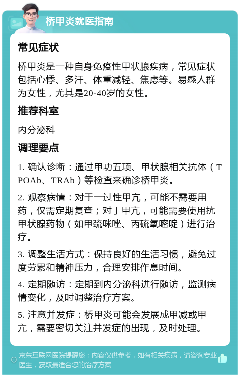 桥甲炎就医指南 常见症状 桥甲炎是一种自身免疫性甲状腺疾病，常见症状包括心悸、多汗、体重减轻、焦虑等。易感人群为女性，尤其是20-40岁的女性。 推荐科室 内分泌科 调理要点 1. 确认诊断：通过甲功五项、甲状腺相关抗体（TPOAb、TRAb）等检查来确诊桥甲炎。 2. 观察病情：对于一过性甲亢，可能不需要用药，仅需定期复查；对于甲亢，可能需要使用抗甲状腺药物（如甲巯咪唑、丙硫氧嘧啶）进行治疗。 3. 调整生活方式：保持良好的生活习惯，避免过度劳累和精神压力，合理安排作息时间。 4. 定期随访：定期到内分泌科进行随访，监测病情变化，及时调整治疗方案。 5. 注意并发症：桥甲炎可能会发展成甲减或甲亢，需要密切关注并发症的出现，及时处理。