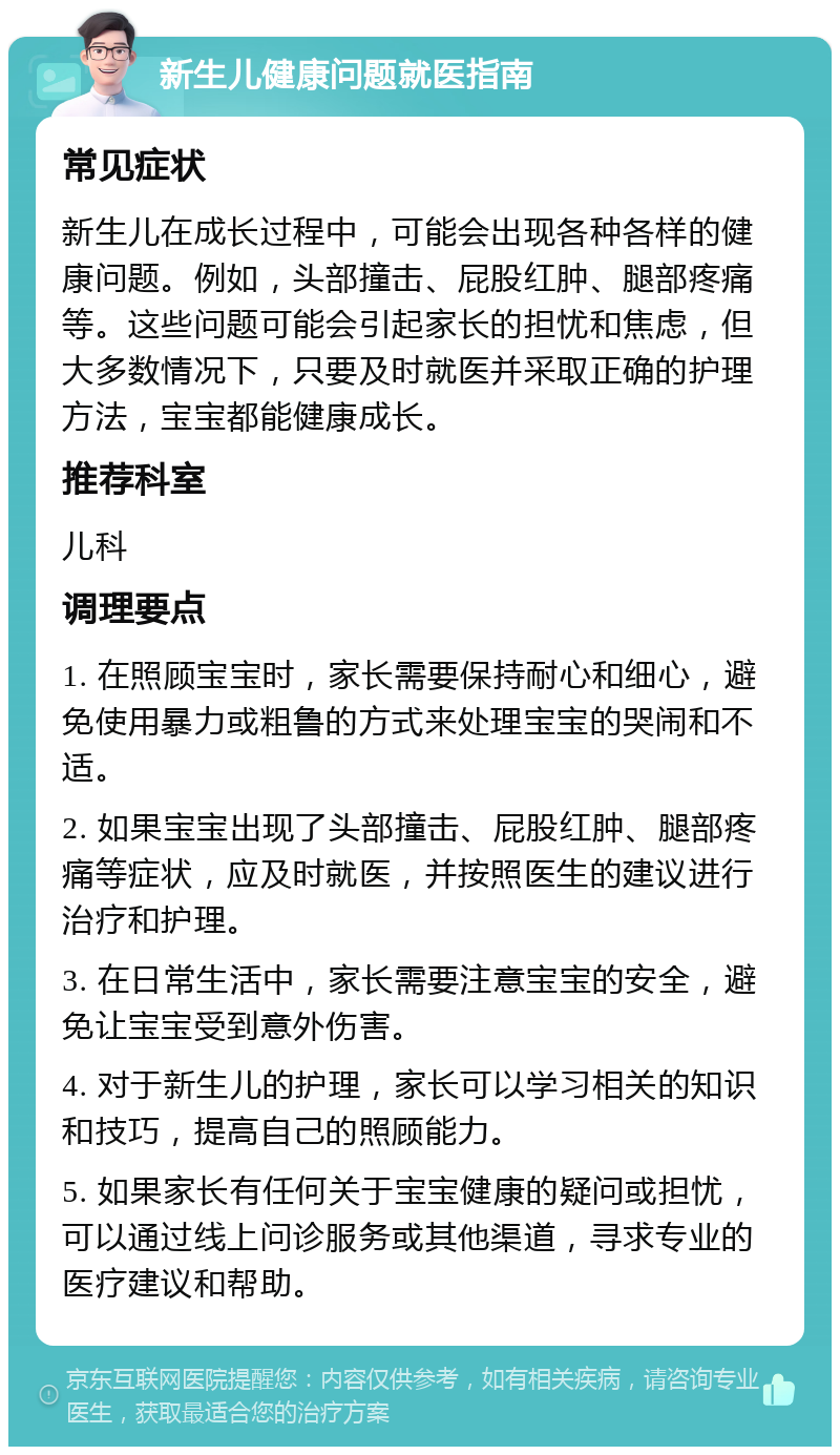 新生儿健康问题就医指南 常见症状 新生儿在成长过程中，可能会出现各种各样的健康问题。例如，头部撞击、屁股红肿、腿部疼痛等。这些问题可能会引起家长的担忧和焦虑，但大多数情况下，只要及时就医并采取正确的护理方法，宝宝都能健康成长。 推荐科室 儿科 调理要点 1. 在照顾宝宝时，家长需要保持耐心和细心，避免使用暴力或粗鲁的方式来处理宝宝的哭闹和不适。 2. 如果宝宝出现了头部撞击、屁股红肿、腿部疼痛等症状，应及时就医，并按照医生的建议进行治疗和护理。 3. 在日常生活中，家长需要注意宝宝的安全，避免让宝宝受到意外伤害。 4. 对于新生儿的护理，家长可以学习相关的知识和技巧，提高自己的照顾能力。 5. 如果家长有任何关于宝宝健康的疑问或担忧，可以通过线上问诊服务或其他渠道，寻求专业的医疗建议和帮助。