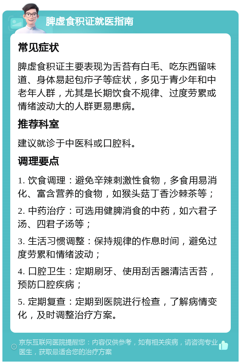 脾虚食积证就医指南 常见症状 脾虚食积证主要表现为舌苔有白毛、吃东西留味道、身体易起包疖子等症状，多见于青少年和中老年人群，尤其是长期饮食不规律、过度劳累或情绪波动大的人群更易患病。 推荐科室 建议就诊于中医科或口腔科。 调理要点 1. 饮食调理：避免辛辣刺激性食物，多食用易消化、富含营养的食物，如猴头菇丁香沙棘茶等； 2. 中药治疗：可选用健脾消食的中药，如六君子汤、四君子汤等； 3. 生活习惯调整：保持规律的作息时间，避免过度劳累和情绪波动； 4. 口腔卫生：定期刷牙、使用刮舌器清洁舌苔，预防口腔疾病； 5. 定期复查：定期到医院进行检查，了解病情变化，及时调整治疗方案。