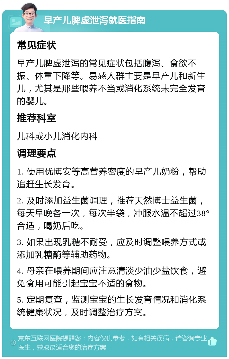 早产儿脾虚泄泻就医指南 常见症状 早产儿脾虚泄泻的常见症状包括腹泻、食欲不振、体重下降等。易感人群主要是早产儿和新生儿，尤其是那些喂养不当或消化系统未完全发育的婴儿。 推荐科室 儿科或小儿消化内科 调理要点 1. 使用优博安等高营养密度的早产儿奶粉，帮助追赶生长发育。 2. 及时添加益生菌调理，推荐天然博士益生菌，每天早晚各一次，每次半袋，冲服水温不超过38°合适，喝奶后吃。 3. 如果出现乳糖不耐受，应及时调整喂养方式或添加乳糖酶等辅助药物。 4. 母亲在喂养期间应注意清淡少油少盐饮食，避免食用可能引起宝宝不适的食物。 5. 定期复查，监测宝宝的生长发育情况和消化系统健康状况，及时调整治疗方案。