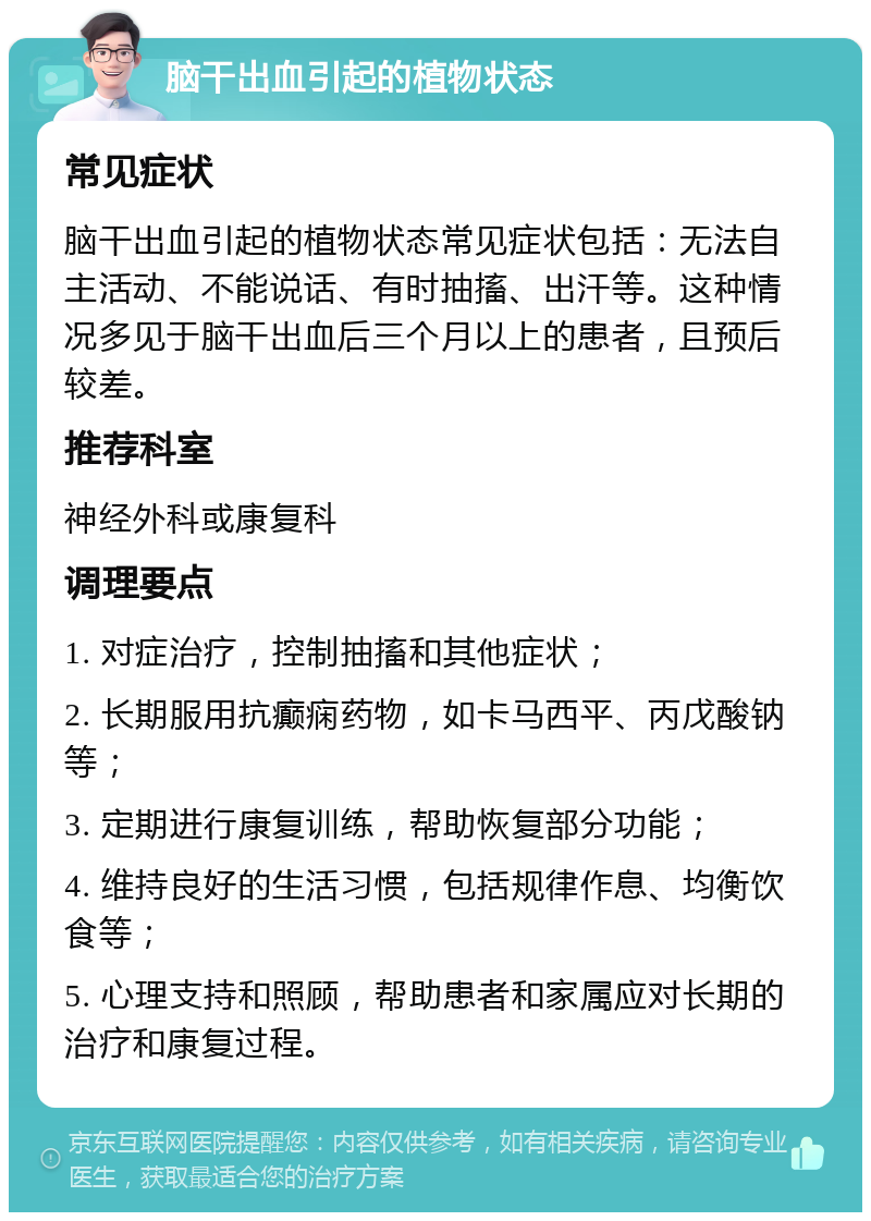 脑干出血引起的植物状态 常见症状 脑干出血引起的植物状态常见症状包括：无法自主活动、不能说话、有时抽搐、出汗等。这种情况多见于脑干出血后三个月以上的患者，且预后较差。 推荐科室 神经外科或康复科 调理要点 1. 对症治疗，控制抽搐和其他症状； 2. 长期服用抗癫痫药物，如卡马西平、丙戊酸钠等； 3. 定期进行康复训练，帮助恢复部分功能； 4. 维持良好的生活习惯，包括规律作息、均衡饮食等； 5. 心理支持和照顾，帮助患者和家属应对长期的治疗和康复过程。