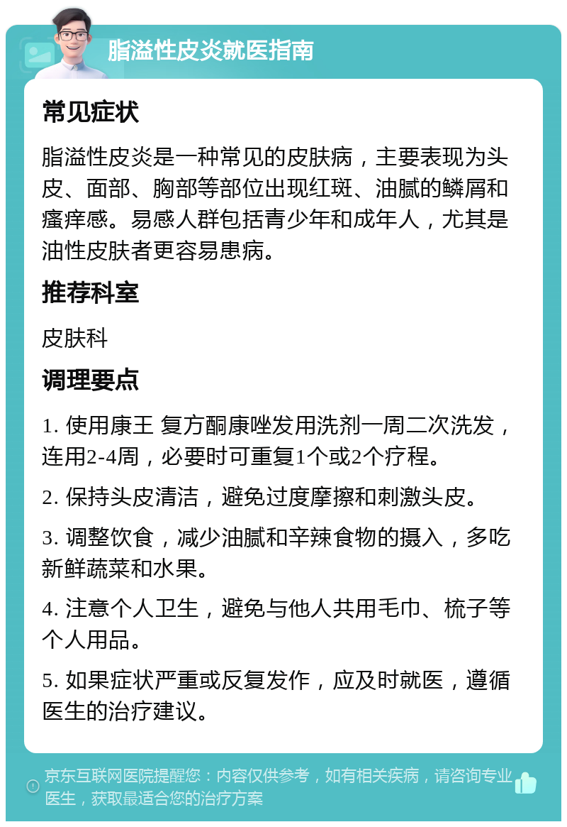 脂溢性皮炎就医指南 常见症状 脂溢性皮炎是一种常见的皮肤病，主要表现为头皮、面部、胸部等部位出现红斑、油腻的鳞屑和瘙痒感。易感人群包括青少年和成年人，尤其是油性皮肤者更容易患病。 推荐科室 皮肤科 调理要点 1. 使用康王 复方酮康唑发用洗剂一周二次洗发，连用2-4周，必要时可重复1个或2个疗程。 2. 保持头皮清洁，避免过度摩擦和刺激头皮。 3. 调整饮食，减少油腻和辛辣食物的摄入，多吃新鲜蔬菜和水果。 4. 注意个人卫生，避免与他人共用毛巾、梳子等个人用品。 5. 如果症状严重或反复发作，应及时就医，遵循医生的治疗建议。