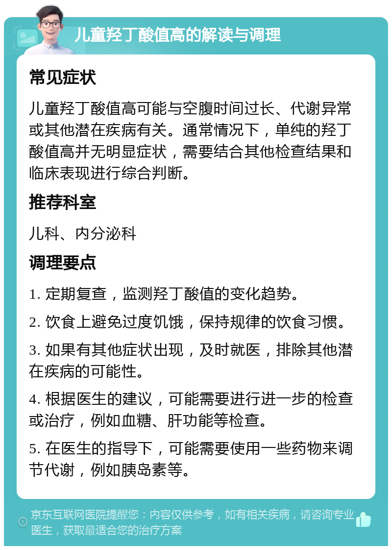 儿童羟丁酸值高的解读与调理 常见症状 儿童羟丁酸值高可能与空腹时间过长、代谢异常或其他潜在疾病有关。通常情况下，单纯的羟丁酸值高并无明显症状，需要结合其他检查结果和临床表现进行综合判断。 推荐科室 儿科、内分泌科 调理要点 1. 定期复查，监测羟丁酸值的变化趋势。 2. 饮食上避免过度饥饿，保持规律的饮食习惯。 3. 如果有其他症状出现，及时就医，排除其他潜在疾病的可能性。 4. 根据医生的建议，可能需要进行进一步的检查或治疗，例如血糖、肝功能等检查。 5. 在医生的指导下，可能需要使用一些药物来调节代谢，例如胰岛素等。