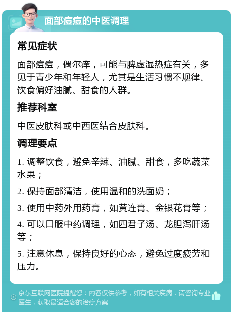 面部痘痘的中医调理 常见症状 面部痘痘，偶尔痒，可能与脾虚湿热症有关，多见于青少年和年轻人，尤其是生活习惯不规律、饮食偏好油腻、甜食的人群。 推荐科室 中医皮肤科或中西医结合皮肤科。 调理要点 1. 调整饮食，避免辛辣、油腻、甜食，多吃蔬菜水果； 2. 保持面部清洁，使用温和的洗面奶； 3. 使用中药外用药膏，如黄连膏、金银花膏等； 4. 可以口服中药调理，如四君子汤、龙胆泻肝汤等； 5. 注意休息，保持良好的心态，避免过度疲劳和压力。