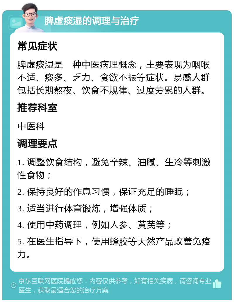 脾虚痰湿的调理与治疗 常见症状 脾虚痰湿是一种中医病理概念，主要表现为咽喉不适、痰多、乏力、食欲不振等症状。易感人群包括长期熬夜、饮食不规律、过度劳累的人群。 推荐科室 中医科 调理要点 1. 调整饮食结构，避免辛辣、油腻、生冷等刺激性食物； 2. 保持良好的作息习惯，保证充足的睡眠； 3. 适当进行体育锻炼，增强体质； 4. 使用中药调理，例如人参、黄芪等； 5. 在医生指导下，使用蜂胶等天然产品改善免疫力。