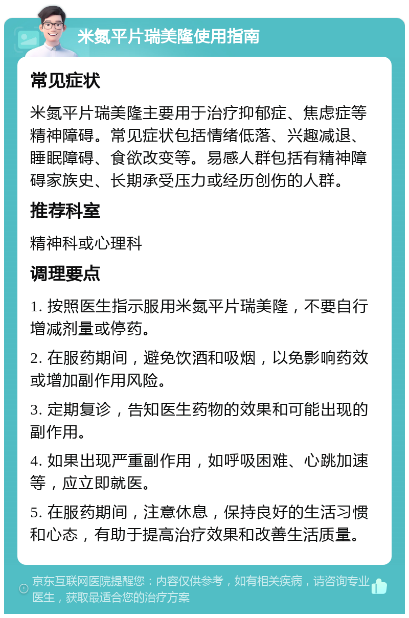 米氮平片瑞美隆使用指南 常见症状 米氮平片瑞美隆主要用于治疗抑郁症、焦虑症等精神障碍。常见症状包括情绪低落、兴趣减退、睡眠障碍、食欲改变等。易感人群包括有精神障碍家族史、长期承受压力或经历创伤的人群。 推荐科室 精神科或心理科 调理要点 1. 按照医生指示服用米氮平片瑞美隆，不要自行增减剂量或停药。 2. 在服药期间，避免饮酒和吸烟，以免影响药效或增加副作用风险。 3. 定期复诊，告知医生药物的效果和可能出现的副作用。 4. 如果出现严重副作用，如呼吸困难、心跳加速等，应立即就医。 5. 在服药期间，注意休息，保持良好的生活习惯和心态，有助于提高治疗效果和改善生活质量。