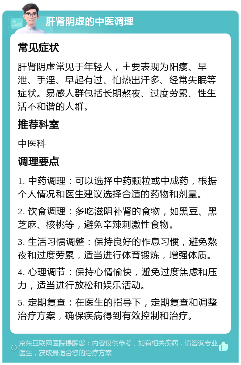 肝肾阴虚的中医调理 常见症状 肝肾阴虚常见于年轻人，主要表现为阳痿、早泄、手淫、早起有过、怕热出汗多、经常失眠等症状。易感人群包括长期熬夜、过度劳累、性生活不和谐的人群。 推荐科室 中医科 调理要点 1. 中药调理：可以选择中药颗粒或中成药，根据个人情况和医生建议选择合适的药物和剂量。 2. 饮食调理：多吃滋阴补肾的食物，如黑豆、黑芝麻、核桃等，避免辛辣刺激性食物。 3. 生活习惯调整：保持良好的作息习惯，避免熬夜和过度劳累，适当进行体育锻炼，增强体质。 4. 心理调节：保持心情愉快，避免过度焦虑和压力，适当进行放松和娱乐活动。 5. 定期复查：在医生的指导下，定期复查和调整治疗方案，确保疾病得到有效控制和治疗。