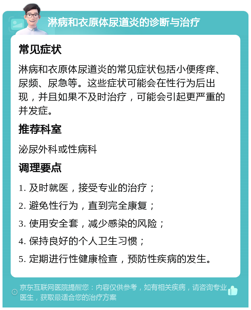 淋病和衣原体尿道炎的诊断与治疗 常见症状 淋病和衣原体尿道炎的常见症状包括小便疼痒、尿频、尿急等。这些症状可能会在性行为后出现，并且如果不及时治疗，可能会引起更严重的并发症。 推荐科室 泌尿外科或性病科 调理要点 1. 及时就医，接受专业的治疗； 2. 避免性行为，直到完全康复； 3. 使用安全套，减少感染的风险； 4. 保持良好的个人卫生习惯； 5. 定期进行性健康检查，预防性疾病的发生。