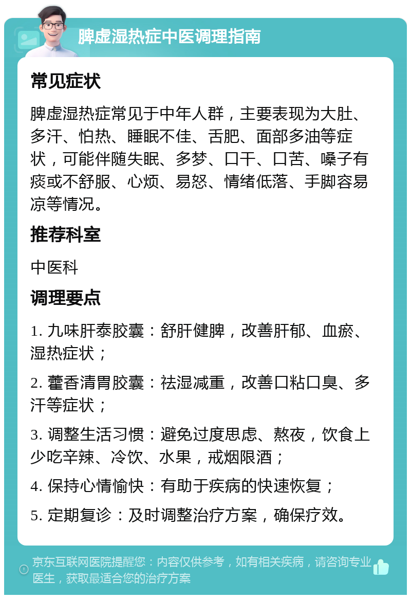 脾虚湿热症中医调理指南 常见症状 脾虚湿热症常见于中年人群，主要表现为大肚、多汗、怕热、睡眠不佳、舌肥、面部多油等症状，可能伴随失眠、多梦、口干、口苦、嗓子有痰或不舒服、心烦、易怒、情绪低落、手脚容易凉等情况。 推荐科室 中医科 调理要点 1. 九味肝泰胶囊：舒肝健脾，改善肝郁、血瘀、湿热症状； 2. 藿香清胃胶囊：祛湿减重，改善口粘口臭、多汗等症状； 3. 调整生活习惯：避免过度思虑、熬夜，饮食上少吃辛辣、冷饮、水果，戒烟限酒； 4. 保持心情愉快：有助于疾病的快速恢复； 5. 定期复诊：及时调整治疗方案，确保疗效。