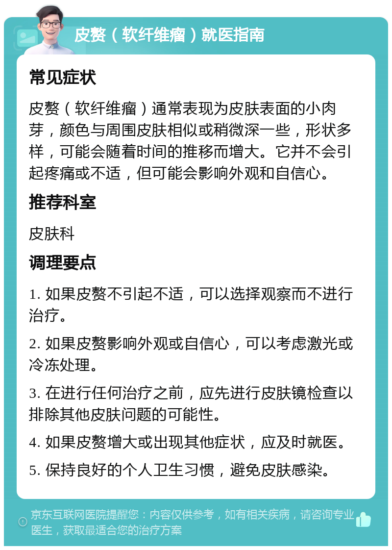 皮赘（软纤维瘤）就医指南 常见症状 皮赘（软纤维瘤）通常表现为皮肤表面的小肉芽，颜色与周围皮肤相似或稍微深一些，形状多样，可能会随着时间的推移而增大。它并不会引起疼痛或不适，但可能会影响外观和自信心。 推荐科室 皮肤科 调理要点 1. 如果皮赘不引起不适，可以选择观察而不进行治疗。 2. 如果皮赘影响外观或自信心，可以考虑激光或冷冻处理。 3. 在进行任何治疗之前，应先进行皮肤镜检查以排除其他皮肤问题的可能性。 4. 如果皮赘增大或出现其他症状，应及时就医。 5. 保持良好的个人卫生习惯，避免皮肤感染。