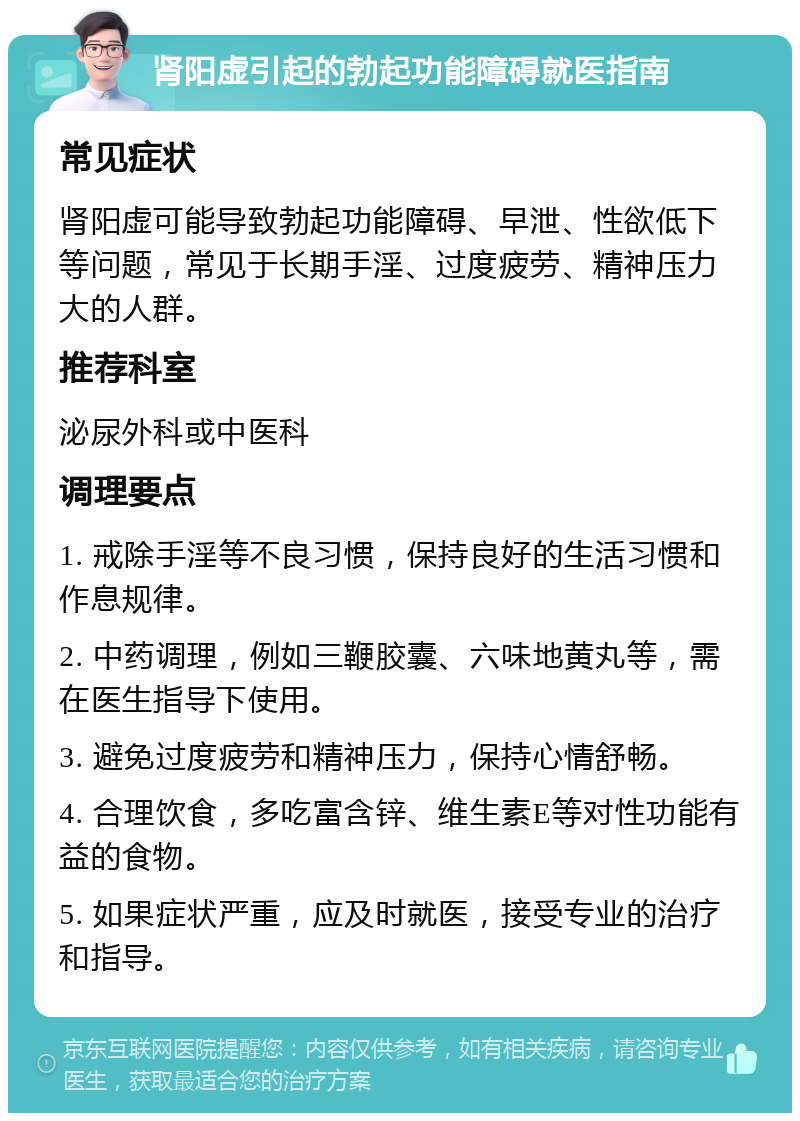 肾阳虚引起的勃起功能障碍就医指南 常见症状 肾阳虚可能导致勃起功能障碍、早泄、性欲低下等问题，常见于长期手淫、过度疲劳、精神压力大的人群。 推荐科室 泌尿外科或中医科 调理要点 1. 戒除手淫等不良习惯，保持良好的生活习惯和作息规律。 2. 中药调理，例如三鞭胶囊、六味地黄丸等，需在医生指导下使用。 3. 避免过度疲劳和精神压力，保持心情舒畅。 4. 合理饮食，多吃富含锌、维生素E等对性功能有益的食物。 5. 如果症状严重，应及时就医，接受专业的治疗和指导。