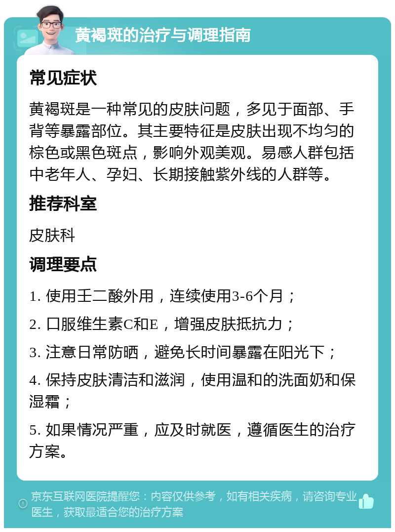 黄褐斑的治疗与调理指南 常见症状 黄褐斑是一种常见的皮肤问题，多见于面部、手背等暴露部位。其主要特征是皮肤出现不均匀的棕色或黑色斑点，影响外观美观。易感人群包括中老年人、孕妇、长期接触紫外线的人群等。 推荐科室 皮肤科 调理要点 1. 使用壬二酸外用，连续使用3-6个月； 2. 口服维生素C和E，增强皮肤抵抗力； 3. 注意日常防晒，避免长时间暴露在阳光下； 4. 保持皮肤清洁和滋润，使用温和的洗面奶和保湿霜； 5. 如果情况严重，应及时就医，遵循医生的治疗方案。