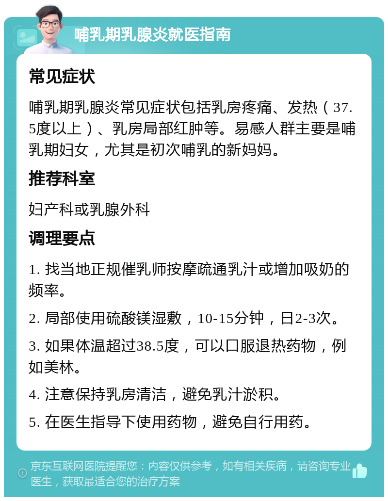 哺乳期乳腺炎就医指南 常见症状 哺乳期乳腺炎常见症状包括乳房疼痛、发热（37.5度以上）、乳房局部红肿等。易感人群主要是哺乳期妇女，尤其是初次哺乳的新妈妈。 推荐科室 妇产科或乳腺外科 调理要点 1. 找当地正规催乳师按摩疏通乳汁或增加吸奶的频率。 2. 局部使用硫酸镁湿敷，10-15分钟，日2-3次。 3. 如果体温超过38.5度，可以口服退热药物，例如美林。 4. 注意保持乳房清洁，避免乳汁淤积。 5. 在医生指导下使用药物，避免自行用药。