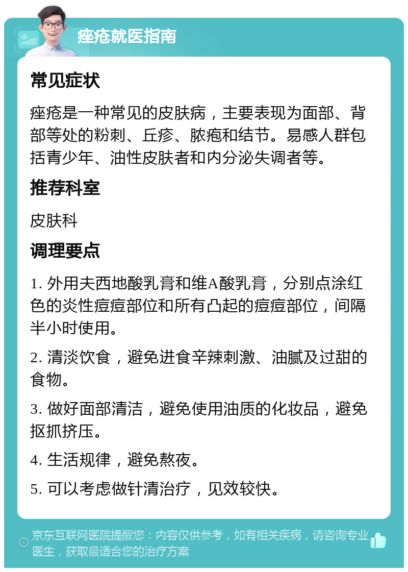 痤疮就医指南 常见症状 痤疮是一种常见的皮肤病，主要表现为面部、背部等处的粉刺、丘疹、脓疱和结节。易感人群包括青少年、油性皮肤者和内分泌失调者等。 推荐科室 皮肤科 调理要点 1. 外用夫西地酸乳膏和维A酸乳膏，分别点涂红色的炎性痘痘部位和所有凸起的痘痘部位，间隔半小时使用。 2. 清淡饮食，避免进食辛辣刺激、油腻及过甜的食物。 3. 做好面部清洁，避免使用油质的化妆品，避免抠抓挤压。 4. 生活规律，避免熬夜。 5. 可以考虑做针清治疗，见效较快。