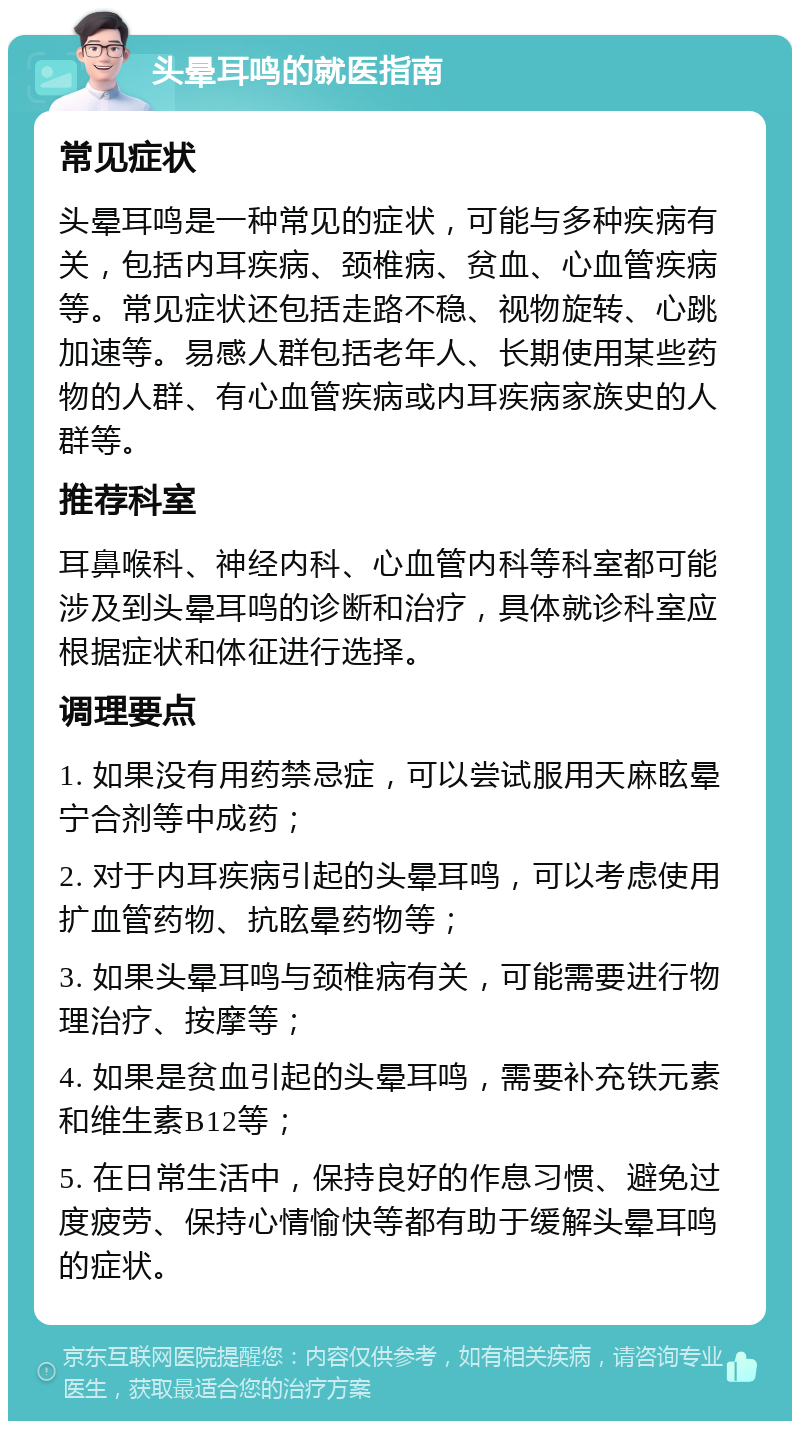 头晕耳鸣的就医指南 常见症状 头晕耳鸣是一种常见的症状，可能与多种疾病有关，包括内耳疾病、颈椎病、贫血、心血管疾病等。常见症状还包括走路不稳、视物旋转、心跳加速等。易感人群包括老年人、长期使用某些药物的人群、有心血管疾病或内耳疾病家族史的人群等。 推荐科室 耳鼻喉科、神经内科、心血管内科等科室都可能涉及到头晕耳鸣的诊断和治疗，具体就诊科室应根据症状和体征进行选择。 调理要点 1. 如果没有用药禁忌症，可以尝试服用天麻眩晕宁合剂等中成药； 2. 对于内耳疾病引起的头晕耳鸣，可以考虑使用扩血管药物、抗眩晕药物等； 3. 如果头晕耳鸣与颈椎病有关，可能需要进行物理治疗、按摩等； 4. 如果是贫血引起的头晕耳鸣，需要补充铁元素和维生素B12等； 5. 在日常生活中，保持良好的作息习惯、避免过度疲劳、保持心情愉快等都有助于缓解头晕耳鸣的症状。