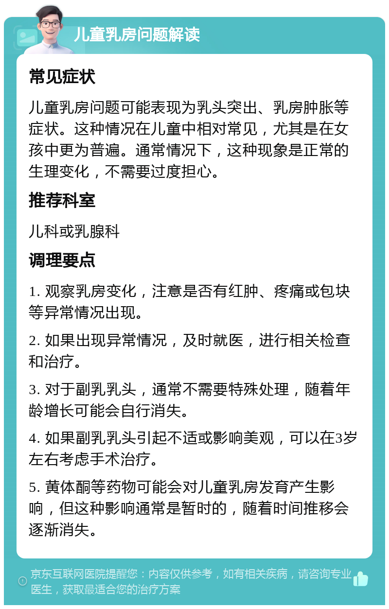 儿童乳房问题解读 常见症状 儿童乳房问题可能表现为乳头突出、乳房肿胀等症状。这种情况在儿童中相对常见，尤其是在女孩中更为普遍。通常情况下，这种现象是正常的生理变化，不需要过度担心。 推荐科室 儿科或乳腺科 调理要点 1. 观察乳房变化，注意是否有红肿、疼痛或包块等异常情况出现。 2. 如果出现异常情况，及时就医，进行相关检查和治疗。 3. 对于副乳乳头，通常不需要特殊处理，随着年龄增长可能会自行消失。 4. 如果副乳乳头引起不适或影响美观，可以在3岁左右考虑手术治疗。 5. 黄体酮等药物可能会对儿童乳房发育产生影响，但这种影响通常是暂时的，随着时间推移会逐渐消失。