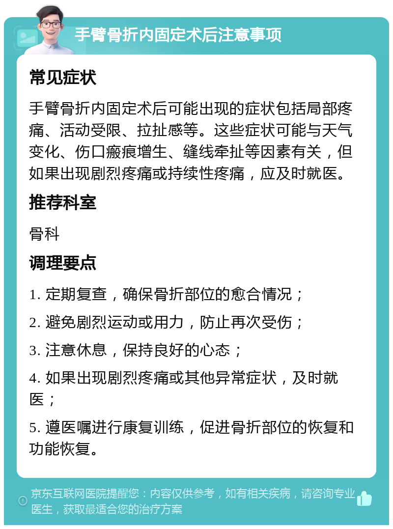 手臂骨折内固定术后注意事项 常见症状 手臂骨折内固定术后可能出现的症状包括局部疼痛、活动受限、拉扯感等。这些症状可能与天气变化、伤口瘢痕增生、缝线牵扯等因素有关，但如果出现剧烈疼痛或持续性疼痛，应及时就医。 推荐科室 骨科 调理要点 1. 定期复查，确保骨折部位的愈合情况； 2. 避免剧烈运动或用力，防止再次受伤； 3. 注意休息，保持良好的心态； 4. 如果出现剧烈疼痛或其他异常症状，及时就医； 5. 遵医嘱进行康复训练，促进骨折部位的恢复和功能恢复。