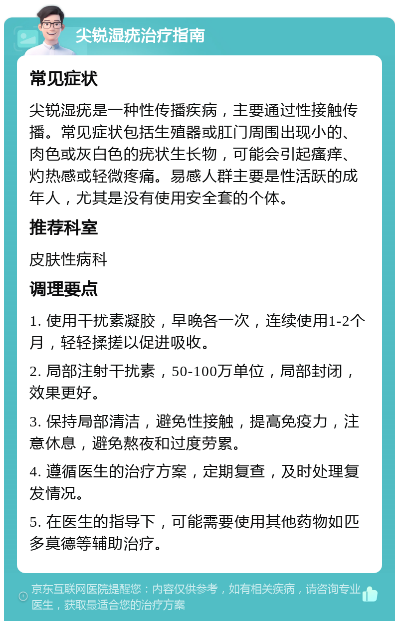 尖锐湿疣治疗指南 常见症状 尖锐湿疣是一种性传播疾病，主要通过性接触传播。常见症状包括生殖器或肛门周围出现小的、肉色或灰白色的疣状生长物，可能会引起瘙痒、灼热感或轻微疼痛。易感人群主要是性活跃的成年人，尤其是没有使用安全套的个体。 推荐科室 皮肤性病科 调理要点 1. 使用干扰素凝胶，早晚各一次，连续使用1-2个月，轻轻揉搓以促进吸收。 2. 局部注射干扰素，50-100万单位，局部封闭，效果更好。 3. 保持局部清洁，避免性接触，提高免疫力，注意休息，避免熬夜和过度劳累。 4. 遵循医生的治疗方案，定期复查，及时处理复发情况。 5. 在医生的指导下，可能需要使用其他药物如匹多莫德等辅助治疗。