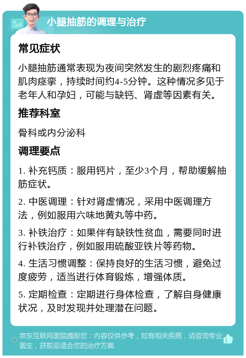 小腿抽筋的调理与治疗 常见症状 小腿抽筋通常表现为夜间突然发生的剧烈疼痛和肌肉痉挛，持续时间约4-5分钟。这种情况多见于老年人和孕妇，可能与缺钙、肾虚等因素有关。 推荐科室 骨科或内分泌科 调理要点 1. 补充钙质：服用钙片，至少3个月，帮助缓解抽筋症状。 2. 中医调理：针对肾虚情况，采用中医调理方法，例如服用六味地黄丸等中药。 3. 补铁治疗：如果伴有缺铁性贫血，需要同时进行补铁治疗，例如服用硫酸亚铁片等药物。 4. 生活习惯调整：保持良好的生活习惯，避免过度疲劳，适当进行体育锻炼，增强体质。 5. 定期检查：定期进行身体检查，了解自身健康状况，及时发现并处理潜在问题。