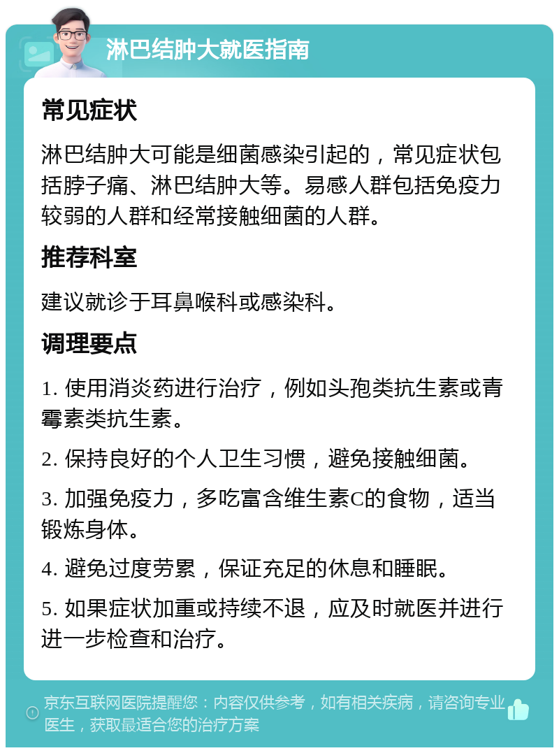 淋巴结肿大就医指南 常见症状 淋巴结肿大可能是细菌感染引起的，常见症状包括脖子痛、淋巴结肿大等。易感人群包括免疫力较弱的人群和经常接触细菌的人群。 推荐科室 建议就诊于耳鼻喉科或感染科。 调理要点 1. 使用消炎药进行治疗，例如头孢类抗生素或青霉素类抗生素。 2. 保持良好的个人卫生习惯，避免接触细菌。 3. 加强免疫力，多吃富含维生素C的食物，适当锻炼身体。 4. 避免过度劳累，保证充足的休息和睡眠。 5. 如果症状加重或持续不退，应及时就医并进行进一步检查和治疗。