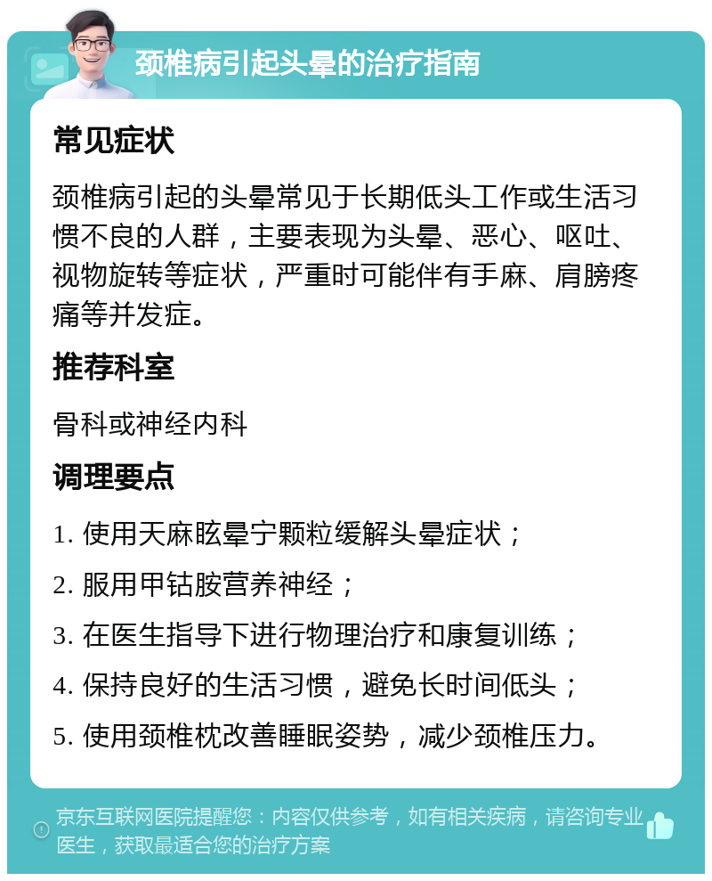 颈椎病引起头晕的治疗指南 常见症状 颈椎病引起的头晕常见于长期低头工作或生活习惯不良的人群，主要表现为头晕、恶心、呕吐、视物旋转等症状，严重时可能伴有手麻、肩膀疼痛等并发症。 推荐科室 骨科或神经内科 调理要点 1. 使用天麻眩晕宁颗粒缓解头晕症状； 2. 服用甲钴胺营养神经； 3. 在医生指导下进行物理治疗和康复训练； 4. 保持良好的生活习惯，避免长时间低头； 5. 使用颈椎枕改善睡眠姿势，减少颈椎压力。