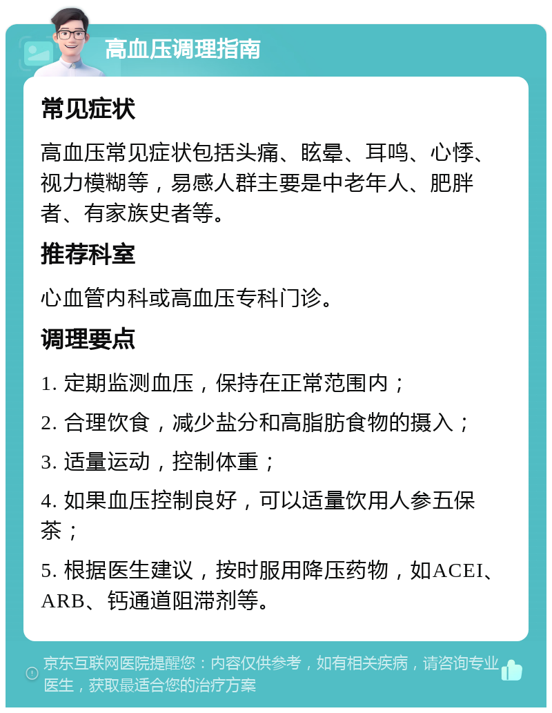 高血压调理指南 常见症状 高血压常见症状包括头痛、眩晕、耳鸣、心悸、视力模糊等，易感人群主要是中老年人、肥胖者、有家族史者等。 推荐科室 心血管内科或高血压专科门诊。 调理要点 1. 定期监测血压，保持在正常范围内； 2. 合理饮食，减少盐分和高脂肪食物的摄入； 3. 适量运动，控制体重； 4. 如果血压控制良好，可以适量饮用人参五保茶； 5. 根据医生建议，按时服用降压药物，如ACEI、ARB、钙通道阻滞剂等。