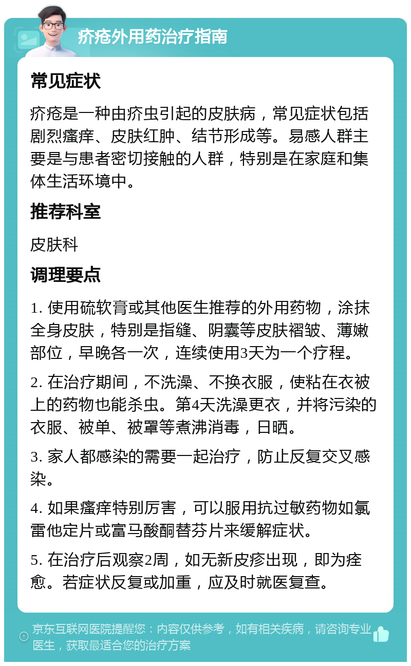 疥疮外用药治疗指南 常见症状 疥疮是一种由疥虫引起的皮肤病，常见症状包括剧烈瘙痒、皮肤红肿、结节形成等。易感人群主要是与患者密切接触的人群，特别是在家庭和集体生活环境中。 推荐科室 皮肤科 调理要点 1. 使用硫软膏或其他医生推荐的外用药物，涂抹全身皮肤，特别是指缝、阴囊等皮肤褶皱、薄嫩部位，早晚各一次，连续使用3天为一个疗程。 2. 在治疗期间，不洗澡、不换衣服，使粘在衣被上的药物也能杀虫。第4天洗澡更衣，并将污染的衣服、被单、被罩等煮沸消毒，日晒。 3. 家人都感染的需要一起治疗，防止反复交叉感染。 4. 如果瘙痒特别厉害，可以服用抗过敏药物如氯雷他定片或富马酸酮替芬片来缓解症状。 5. 在治疗后观察2周，如无新皮疹出现，即为痊愈。若症状反复或加重，应及时就医复查。