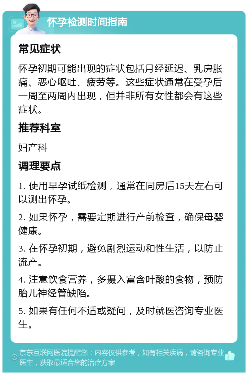 怀孕检测时间指南 常见症状 怀孕初期可能出现的症状包括月经延迟、乳房胀痛、恶心呕吐、疲劳等。这些症状通常在受孕后一周至两周内出现，但并非所有女性都会有这些症状。 推荐科室 妇产科 调理要点 1. 使用早孕试纸检测，通常在同房后15天左右可以测出怀孕。 2. 如果怀孕，需要定期进行产前检查，确保母婴健康。 3. 在怀孕初期，避免剧烈运动和性生活，以防止流产。 4. 注意饮食营养，多摄入富含叶酸的食物，预防胎儿神经管缺陷。 5. 如果有任何不适或疑问，及时就医咨询专业医生。