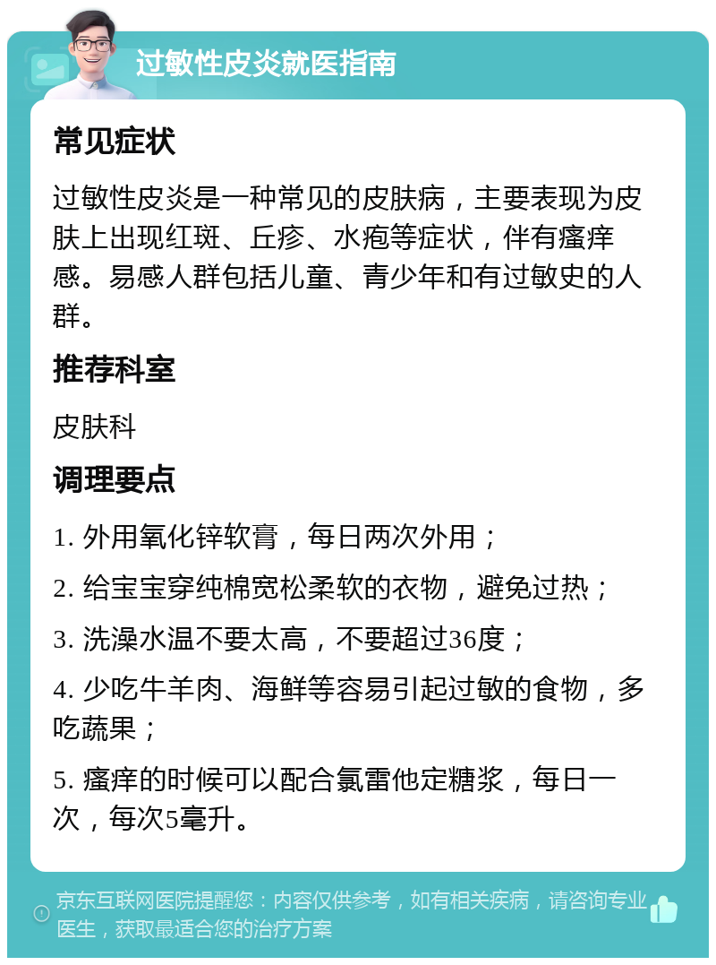 过敏性皮炎就医指南 常见症状 过敏性皮炎是一种常见的皮肤病，主要表现为皮肤上出现红斑、丘疹、水疱等症状，伴有瘙痒感。易感人群包括儿童、青少年和有过敏史的人群。 推荐科室 皮肤科 调理要点 1. 外用氧化锌软膏，每日两次外用； 2. 给宝宝穿纯棉宽松柔软的衣物，避免过热； 3. 洗澡水温不要太高，不要超过36度； 4. 少吃牛羊肉、海鲜等容易引起过敏的食物，多吃蔬果； 5. 瘙痒的时候可以配合氯雷他定糖浆，每日一次，每次5毫升。