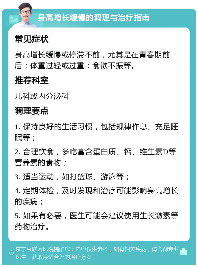 身高增长缓慢的调理与治疗指南 常见症状 身高增长缓慢或停滞不前，尤其是在青春期前后；体重过轻或过重；食欲不振等。 推荐科室 儿科或内分泌科 调理要点 1. 保持良好的生活习惯，包括规律作息、充足睡眠等； 2. 合理饮食，多吃富含蛋白质、钙、维生素D等营养素的食物； 3. 适当运动，如打篮球、游泳等； 4. 定期体检，及时发现和治疗可能影响身高增长的疾病； 5. 如果有必要，医生可能会建议使用生长激素等药物治疗。