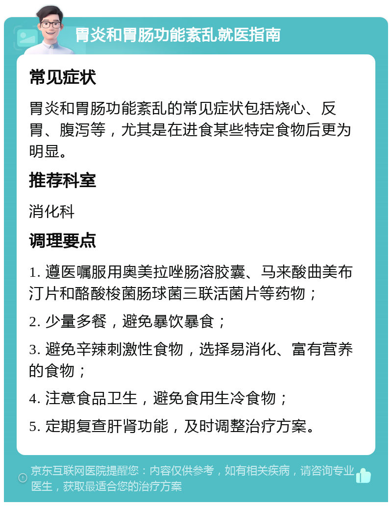 胃炎和胃肠功能紊乱就医指南 常见症状 胃炎和胃肠功能紊乱的常见症状包括烧心、反胃、腹泻等，尤其是在进食某些特定食物后更为明显。 推荐科室 消化科 调理要点 1. 遵医嘱服用奥美拉唑肠溶胶囊、马来酸曲美布汀片和酪酸梭菌肠球菌三联活菌片等药物； 2. 少量多餐，避免暴饮暴食； 3. 避免辛辣刺激性食物，选择易消化、富有营养的食物； 4. 注意食品卫生，避免食用生冷食物； 5. 定期复查肝肾功能，及时调整治疗方案。