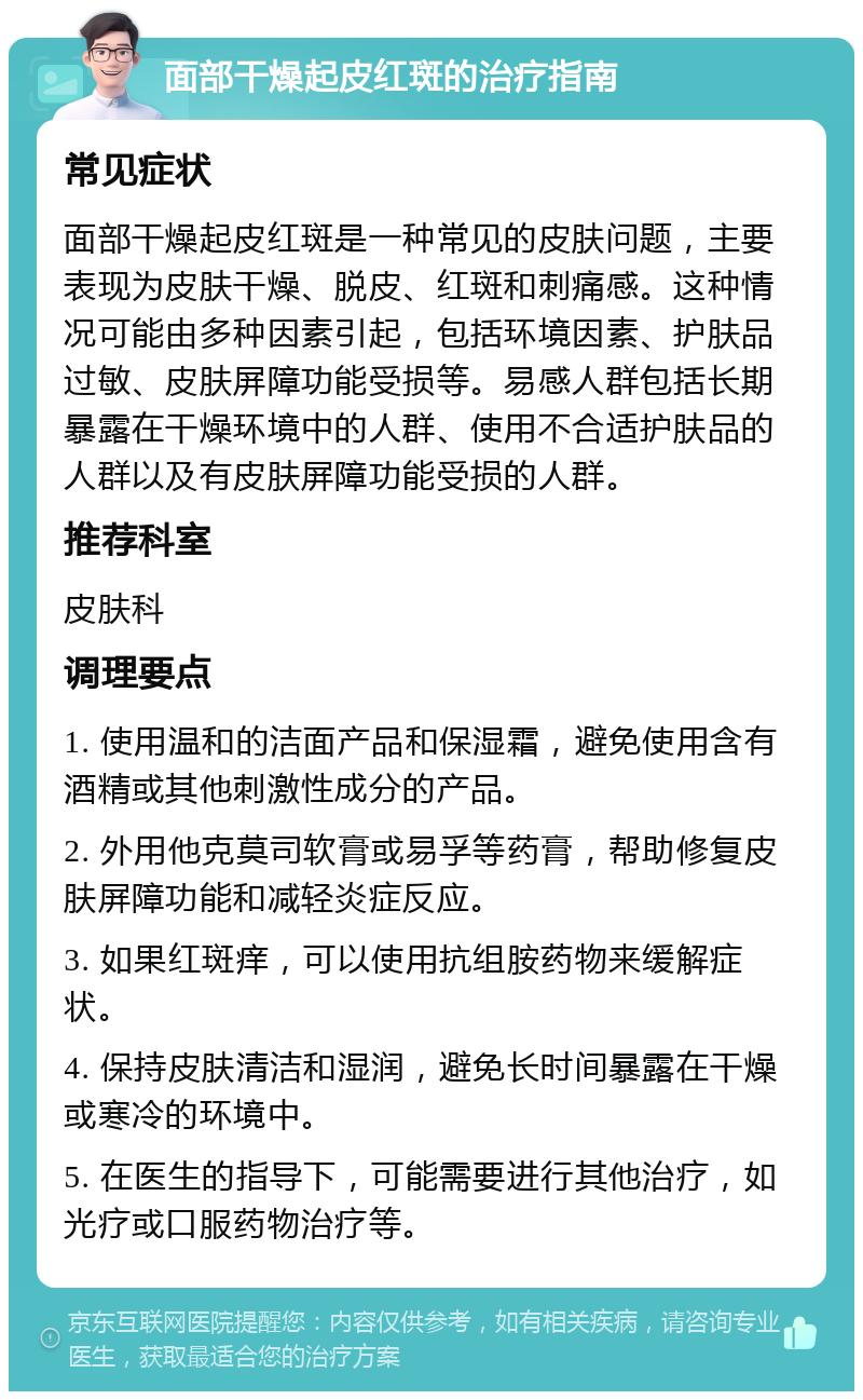 面部干燥起皮红斑的治疗指南 常见症状 面部干燥起皮红斑是一种常见的皮肤问题，主要表现为皮肤干燥、脱皮、红斑和刺痛感。这种情况可能由多种因素引起，包括环境因素、护肤品过敏、皮肤屏障功能受损等。易感人群包括长期暴露在干燥环境中的人群、使用不合适护肤品的人群以及有皮肤屏障功能受损的人群。 推荐科室 皮肤科 调理要点 1. 使用温和的洁面产品和保湿霜，避免使用含有酒精或其他刺激性成分的产品。 2. 外用他克莫司软膏或易孚等药膏，帮助修复皮肤屏障功能和减轻炎症反应。 3. 如果红斑痒，可以使用抗组胺药物来缓解症状。 4. 保持皮肤清洁和湿润，避免长时间暴露在干燥或寒冷的环境中。 5. 在医生的指导下，可能需要进行其他治疗，如光疗或口服药物治疗等。