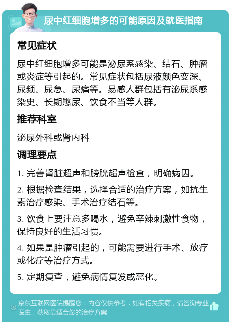 尿中红细胞增多的可能原因及就医指南 常见症状 尿中红细胞增多可能是泌尿系感染、结石、肿瘤或炎症等引起的。常见症状包括尿液颜色变深、尿频、尿急、尿痛等。易感人群包括有泌尿系感染史、长期憋尿、饮食不当等人群。 推荐科室 泌尿外科或肾内科 调理要点 1. 完善肾脏超声和膀胱超声检查，明确病因。 2. 根据检查结果，选择合适的治疗方案，如抗生素治疗感染、手术治疗结石等。 3. 饮食上要注意多喝水，避免辛辣刺激性食物，保持良好的生活习惯。 4. 如果是肿瘤引起的，可能需要进行手术、放疗或化疗等治疗方式。 5. 定期复查，避免病情复发或恶化。