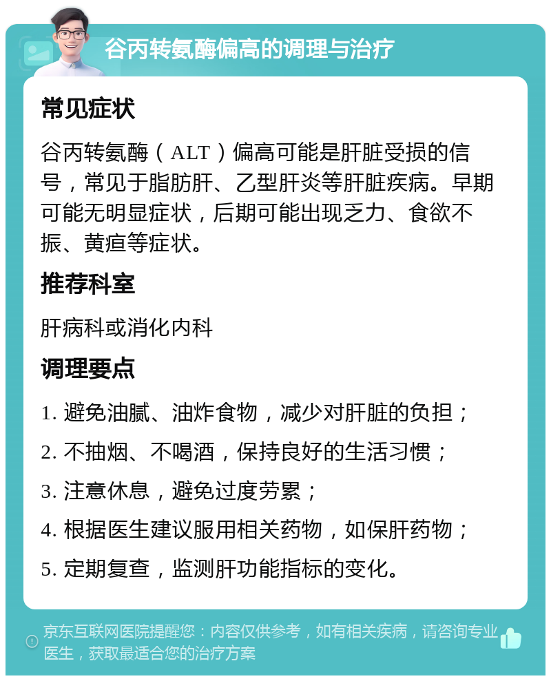 谷丙转氨酶偏高的调理与治疗 常见症状 谷丙转氨酶（ALT）偏高可能是肝脏受损的信号，常见于脂肪肝、乙型肝炎等肝脏疾病。早期可能无明显症状，后期可能出现乏力、食欲不振、黄疸等症状。 推荐科室 肝病科或消化内科 调理要点 1. 避免油腻、油炸食物，减少对肝脏的负担； 2. 不抽烟、不喝酒，保持良好的生活习惯； 3. 注意休息，避免过度劳累； 4. 根据医生建议服用相关药物，如保肝药物； 5. 定期复查，监测肝功能指标的变化。