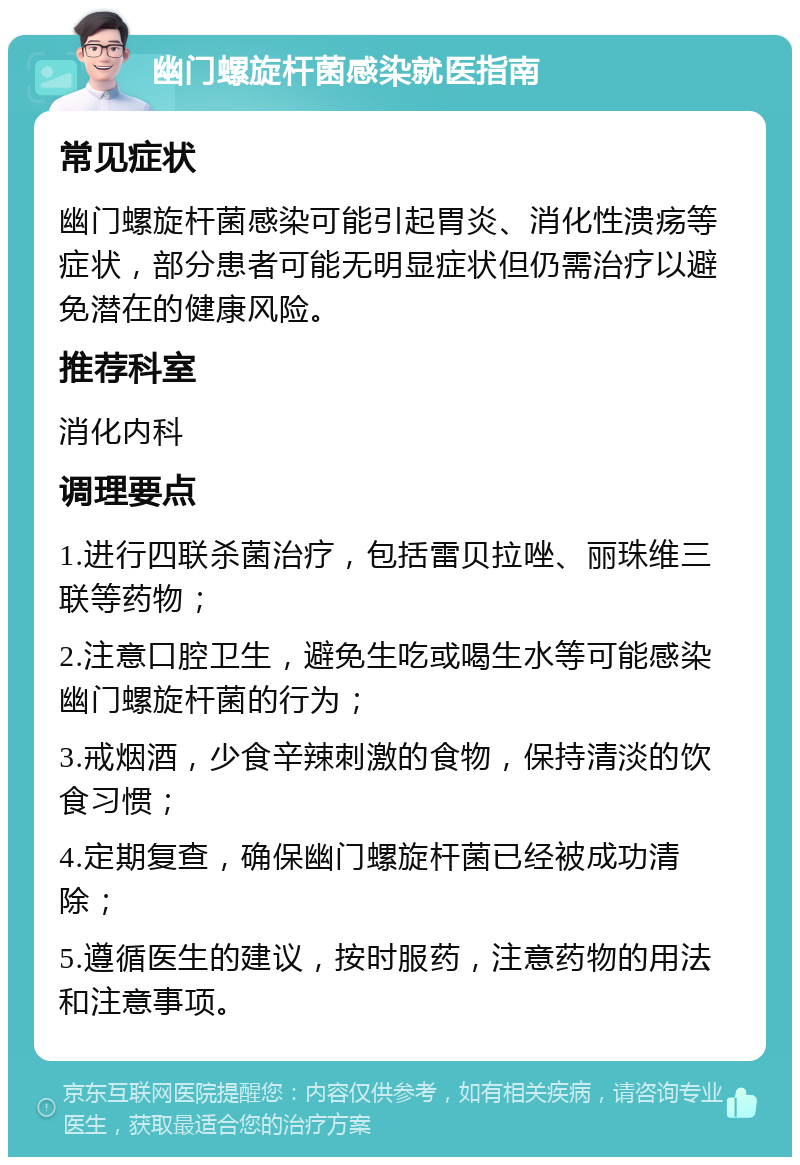 幽门螺旋杆菌感染就医指南 常见症状 幽门螺旋杆菌感染可能引起胃炎、消化性溃疡等症状，部分患者可能无明显症状但仍需治疗以避免潜在的健康风险。 推荐科室 消化内科 调理要点 1.进行四联杀菌治疗，包括雷贝拉唑、丽珠维三联等药物； 2.注意口腔卫生，避免生吃或喝生水等可能感染幽门螺旋杆菌的行为； 3.戒烟酒，少食辛辣刺激的食物，保持清淡的饮食习惯； 4.定期复查，确保幽门螺旋杆菌已经被成功清除； 5.遵循医生的建议，按时服药，注意药物的用法和注意事项。