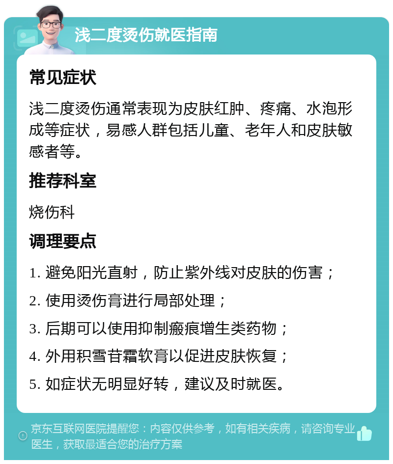 浅二度烫伤就医指南 常见症状 浅二度烫伤通常表现为皮肤红肿、疼痛、水泡形成等症状，易感人群包括儿童、老年人和皮肤敏感者等。 推荐科室 烧伤科 调理要点 1. 避免阳光直射，防止紫外线对皮肤的伤害； 2. 使用烫伤膏进行局部处理； 3. 后期可以使用抑制瘢痕增生类药物； 4. 外用积雪苷霜软膏以促进皮肤恢复； 5. 如症状无明显好转，建议及时就医。