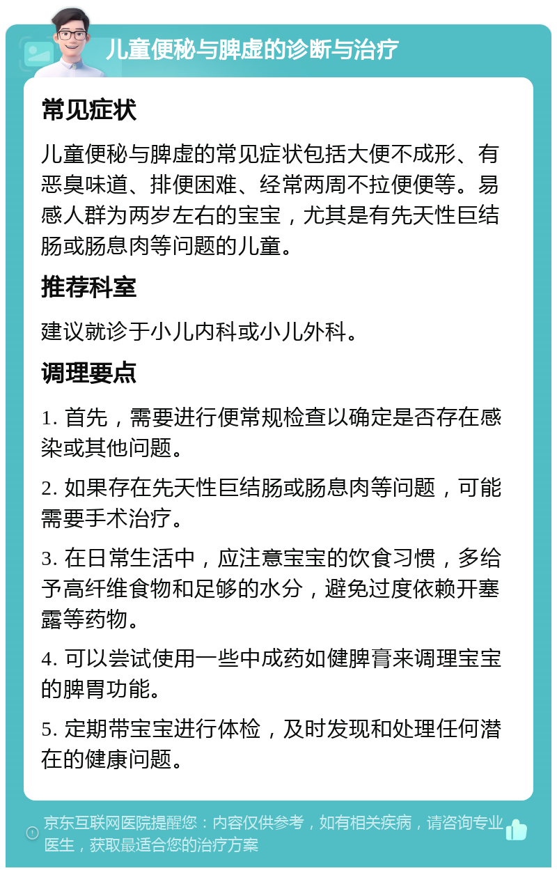 儿童便秘与脾虚的诊断与治疗 常见症状 儿童便秘与脾虚的常见症状包括大便不成形、有恶臭味道、排便困难、经常两周不拉便便等。易感人群为两岁左右的宝宝，尤其是有先天性巨结肠或肠息肉等问题的儿童。 推荐科室 建议就诊于小儿内科或小儿外科。 调理要点 1. 首先，需要进行便常规检查以确定是否存在感染或其他问题。 2. 如果存在先天性巨结肠或肠息肉等问题，可能需要手术治疗。 3. 在日常生活中，应注意宝宝的饮食习惯，多给予高纤维食物和足够的水分，避免过度依赖开塞露等药物。 4. 可以尝试使用一些中成药如健脾膏来调理宝宝的脾胃功能。 5. 定期带宝宝进行体检，及时发现和处理任何潜在的健康问题。