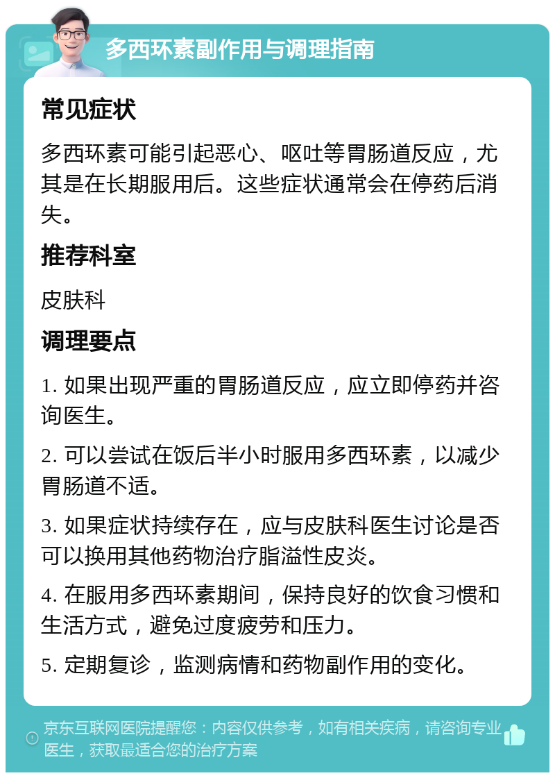 多西环素副作用与调理指南 常见症状 多西环素可能引起恶心、呕吐等胃肠道反应，尤其是在长期服用后。这些症状通常会在停药后消失。 推荐科室 皮肤科 调理要点 1. 如果出现严重的胃肠道反应，应立即停药并咨询医生。 2. 可以尝试在饭后半小时服用多西环素，以减少胃肠道不适。 3. 如果症状持续存在，应与皮肤科医生讨论是否可以换用其他药物治疗脂溢性皮炎。 4. 在服用多西环素期间，保持良好的饮食习惯和生活方式，避免过度疲劳和压力。 5. 定期复诊，监测病情和药物副作用的变化。