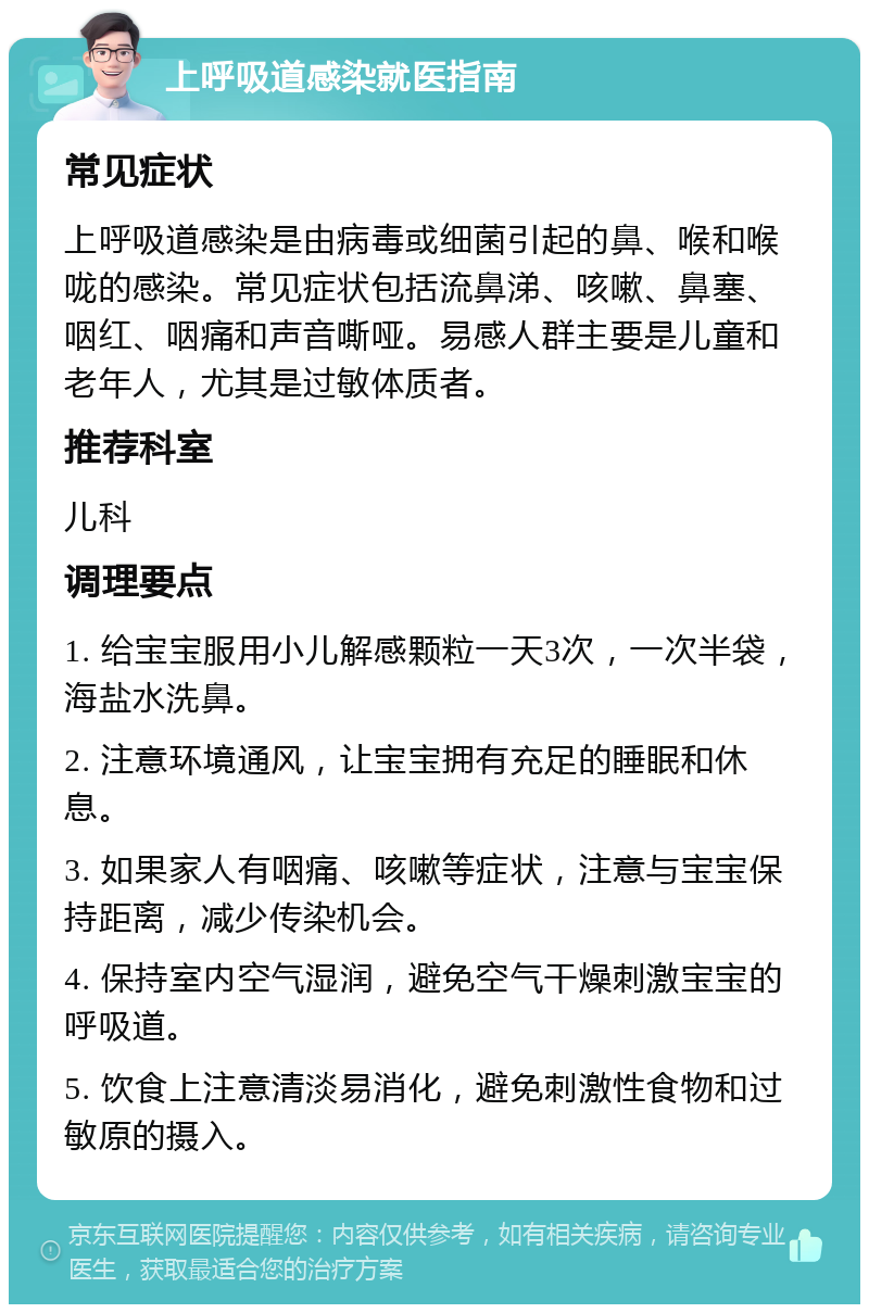 上呼吸道感染就医指南 常见症状 上呼吸道感染是由病毒或细菌引起的鼻、喉和喉咙的感染。常见症状包括流鼻涕、咳嗽、鼻塞、咽红、咽痛和声音嘶哑。易感人群主要是儿童和老年人，尤其是过敏体质者。 推荐科室 儿科 调理要点 1. 给宝宝服用小儿解感颗粒一天3次，一次半袋，海盐水洗鼻。 2. 注意环境通风，让宝宝拥有充足的睡眠和休息。 3. 如果家人有咽痛、咳嗽等症状，注意与宝宝保持距离，减少传染机会。 4. 保持室内空气湿润，避免空气干燥刺激宝宝的呼吸道。 5. 饮食上注意清淡易消化，避免刺激性食物和过敏原的摄入。