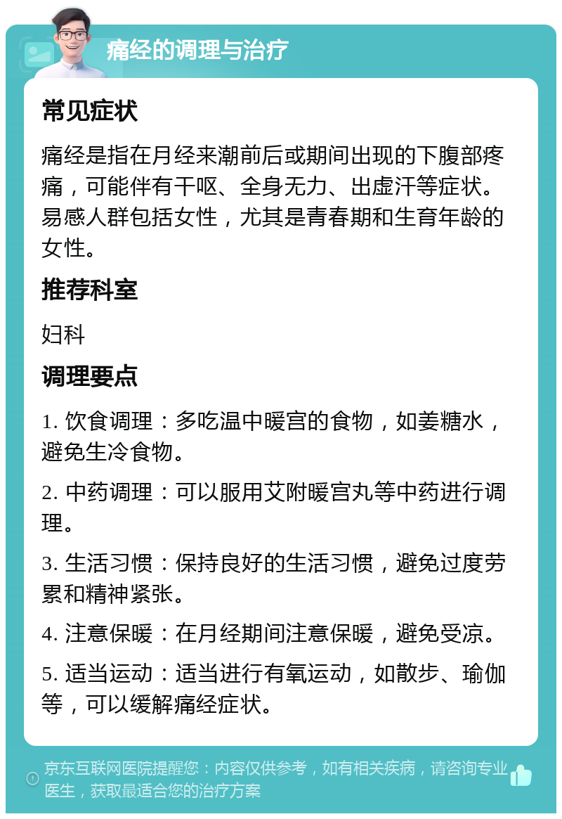 痛经的调理与治疗 常见症状 痛经是指在月经来潮前后或期间出现的下腹部疼痛，可能伴有干呕、全身无力、出虚汗等症状。易感人群包括女性，尤其是青春期和生育年龄的女性。 推荐科室 妇科 调理要点 1. 饮食调理：多吃温中暖宫的食物，如姜糖水，避免生冷食物。 2. 中药调理：可以服用艾附暖宫丸等中药进行调理。 3. 生活习惯：保持良好的生活习惯，避免过度劳累和精神紧张。 4. 注意保暖：在月经期间注意保暖，避免受凉。 5. 适当运动：适当进行有氧运动，如散步、瑜伽等，可以缓解痛经症状。