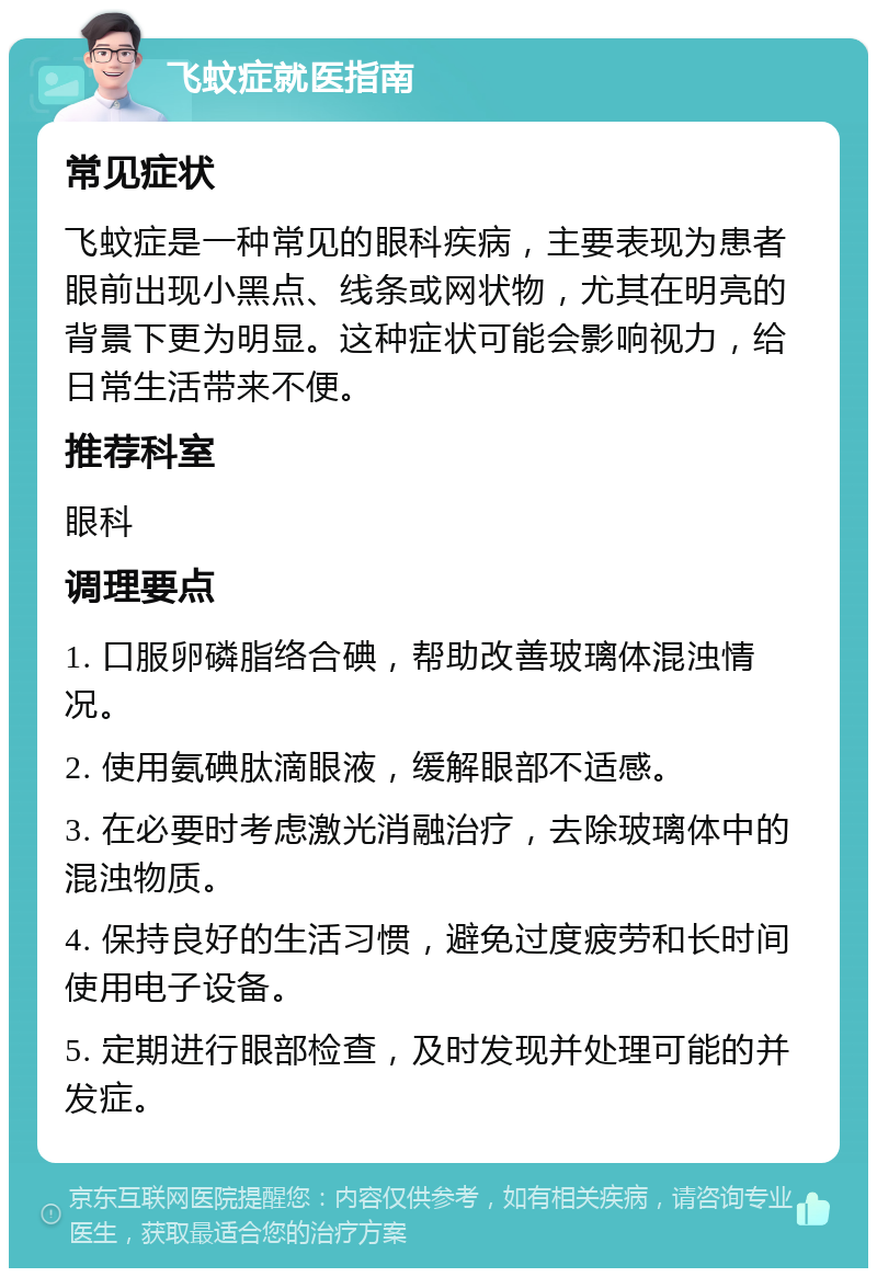 飞蚊症就医指南 常见症状 飞蚊症是一种常见的眼科疾病，主要表现为患者眼前出现小黑点、线条或网状物，尤其在明亮的背景下更为明显。这种症状可能会影响视力，给日常生活带来不便。 推荐科室 眼科 调理要点 1. 口服卵磷脂络合碘，帮助改善玻璃体混浊情况。 2. 使用氨碘肽滴眼液，缓解眼部不适感。 3. 在必要时考虑激光消融治疗，去除玻璃体中的混浊物质。 4. 保持良好的生活习惯，避免过度疲劳和长时间使用电子设备。 5. 定期进行眼部检查，及时发现并处理可能的并发症。