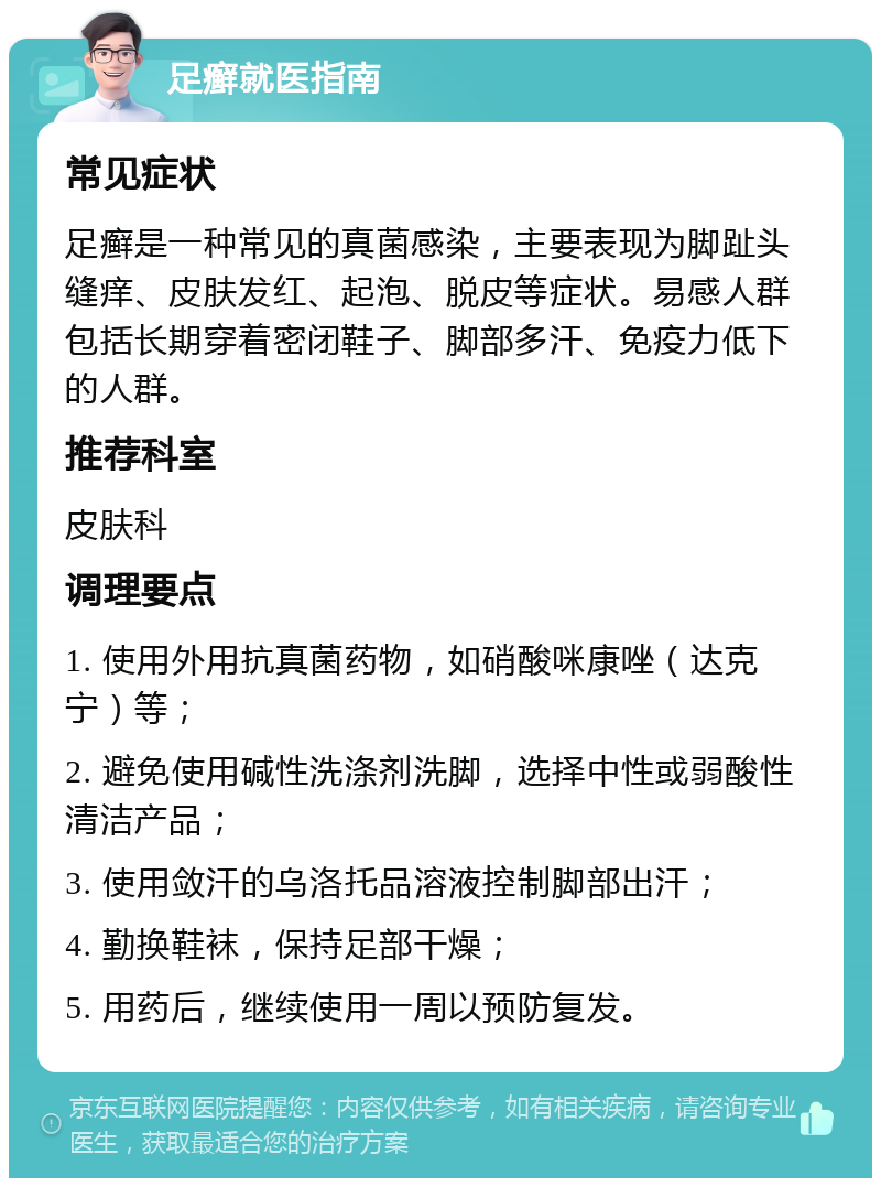 足癣就医指南 常见症状 足癣是一种常见的真菌感染，主要表现为脚趾头缝痒、皮肤发红、起泡、脱皮等症状。易感人群包括长期穿着密闭鞋子、脚部多汗、免疫力低下的人群。 推荐科室 皮肤科 调理要点 1. 使用外用抗真菌药物，如硝酸咪康唑（达克宁）等； 2. 避免使用碱性洗涤剂洗脚，选择中性或弱酸性清洁产品； 3. 使用敛汗的乌洛托品溶液控制脚部出汗； 4. 勤换鞋袜，保持足部干燥； 5. 用药后，继续使用一周以预防复发。