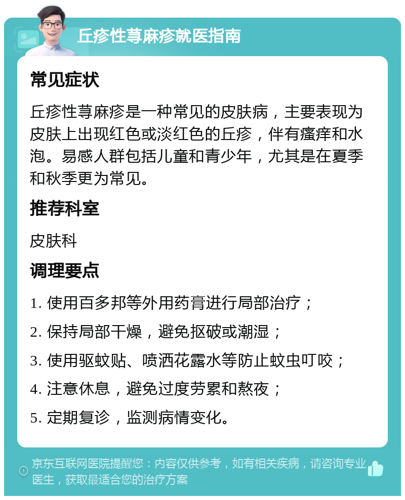 丘疹性荨麻疹就医指南 常见症状 丘疹性荨麻疹是一种常见的皮肤病，主要表现为皮肤上出现红色或淡红色的丘疹，伴有瘙痒和水泡。易感人群包括儿童和青少年，尤其是在夏季和秋季更为常见。 推荐科室 皮肤科 调理要点 1. 使用百多邦等外用药膏进行局部治疗； 2. 保持局部干燥，避免抠破或潮湿； 3. 使用驱蚊贴、喷洒花露水等防止蚊虫叮咬； 4. 注意休息，避免过度劳累和熬夜； 5. 定期复诊，监测病情变化。